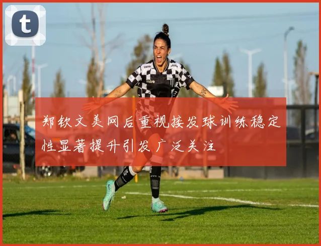郑钦文美网后重视接发球训练稳定性显著提升引发广泛关注