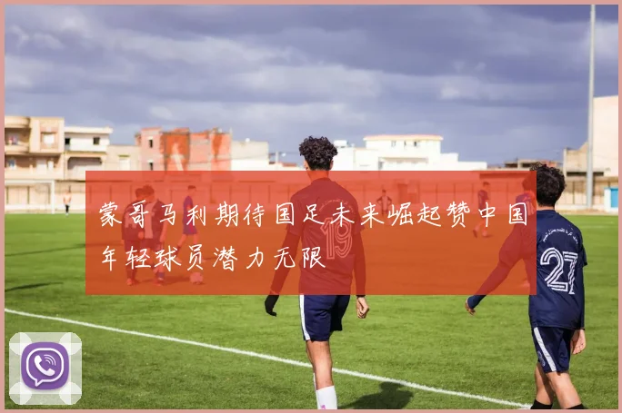 蒙哥马利期待国足未来崛起赞中国年轻球员潜力无限