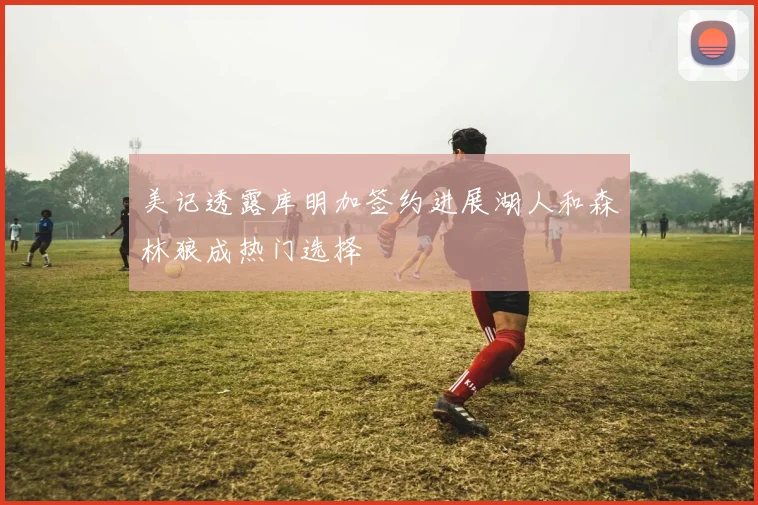 美记透露库明加签约进展湖人和森林狼成热门选择