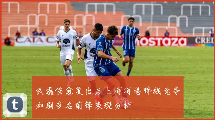 武磊伤愈复出后上海海港锋线竞争加剧多名前锋表现分析