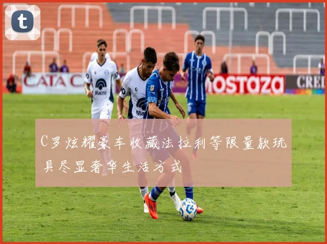 C罗炫耀豪车收藏法拉利等限量款玩具尽显奢华生活方式